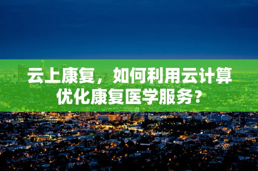 云上康复，如何利用云计算优化康复医学服务？