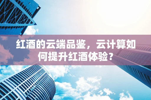 红酒的云端品鉴，云计算如何提升红酒体验？