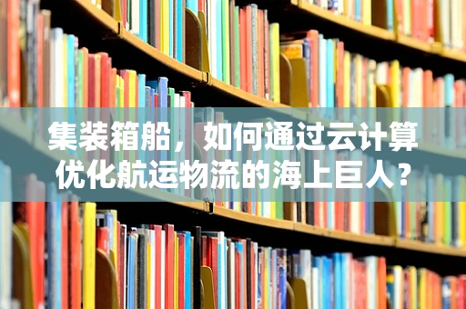 集装箱船，如何通过云计算优化航运物流的海上巨人？