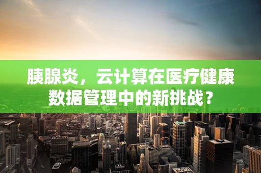 胰腺炎，云计算在医疗健康数据管理中的新挑战？