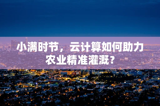 小满时节，云计算如何助力农业精准灌溉？