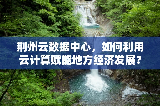 荆州云数据中心，如何利用云计算赋能地方经济发展？