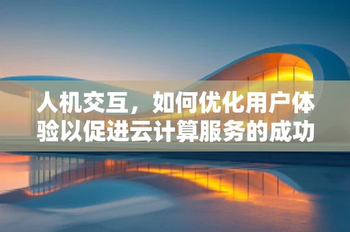 人机交互，如何优化用户体验以促进云计算服务的成功？