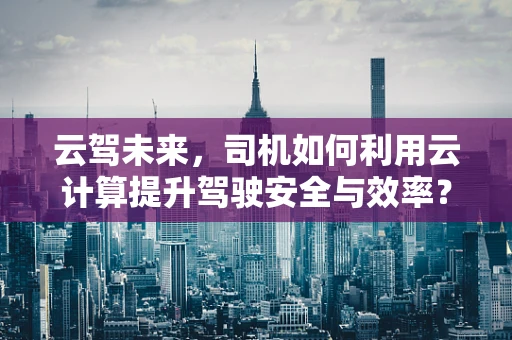 云驾未来，司机如何利用云计算提升驾驶安全与效率？