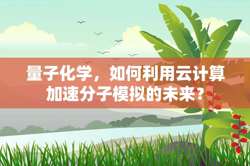 量子化学，如何利用云计算加速分子模拟的未来？