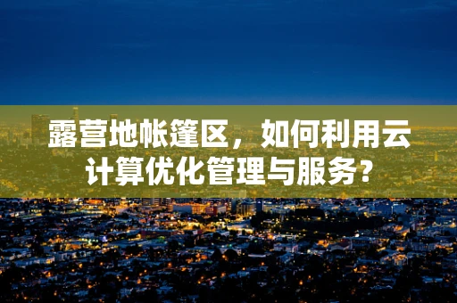 露营地帐篷区，如何利用云计算优化管理与服务？