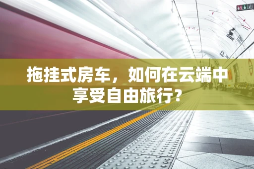 拖挂式房车，如何在云端中享受自由旅行？
