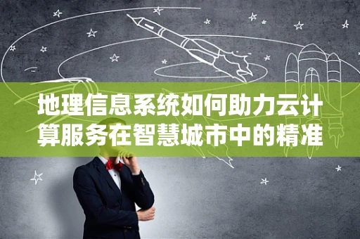 地理信息系统如何助力云计算服务在智慧城市中的精准决策？