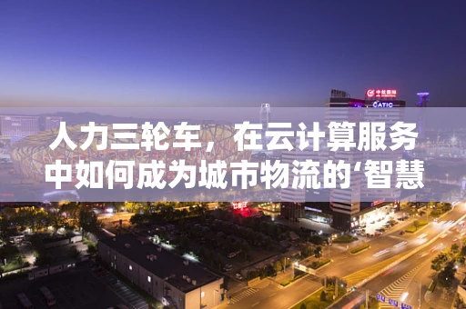 人力三轮车，在云计算服务中如何成为城市物流的‘智慧’推手？