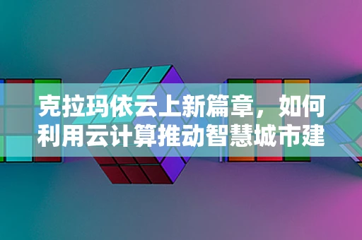 克拉玛依云上新篇章，如何利用云计算推动智慧城市建设？