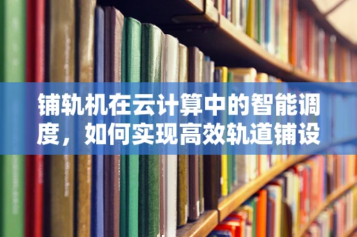 铺轨机在云计算中的智能调度，如何实现高效轨道铺设？