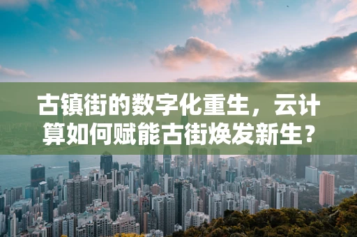 古镇街的数字化重生，云计算如何赋能古街焕发新生？