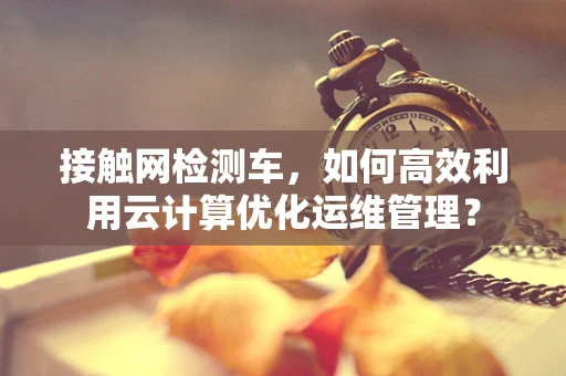 接触网检测车，如何高效利用云计算优化运维管理？