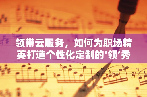 领带云服务，如何为职场精英打造个性化定制的‘领’秀风采？