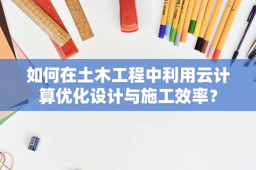 如何在土木工程中利用云计算优化设计与施工效率？