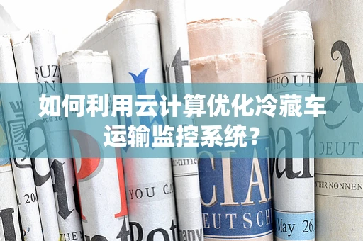 如何利用云计算优化冷藏车运输监控系统？