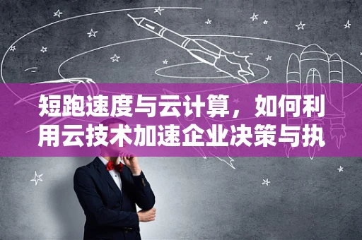 短跑速度与云计算，如何利用云技术加速企业决策与执行？