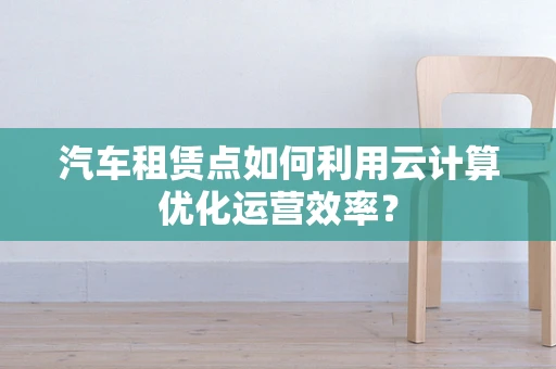 汽车租赁点如何利用云计算优化运营效率？