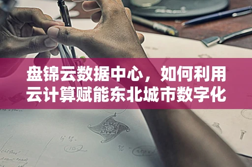 盘锦云数据中心，如何利用云计算赋能东北城市数字化转型？