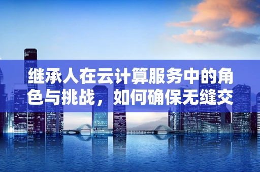 继承人在云计算服务中的角色与挑战，如何确保无缝交接与持续发展？