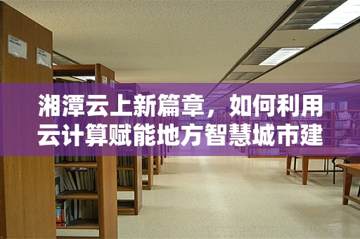 湘潭云上新篇章，如何利用云计算赋能地方智慧城市建设？