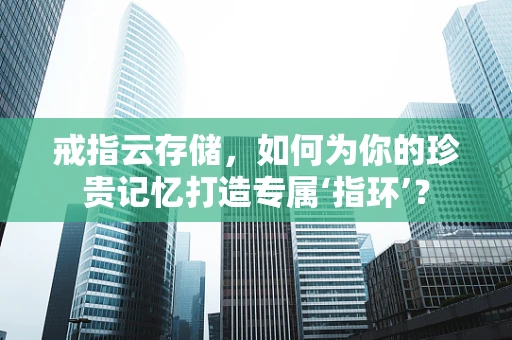 戒指云存储，如何为你的珍贵记忆打造专属‘指环’？