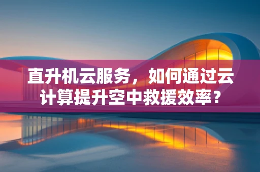 直升机云服务，如何通过云计算提升空中救援效率？