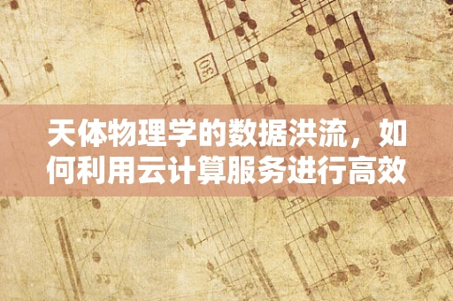天体物理学的数据洪流，如何利用云计算服务进行高效处理？
