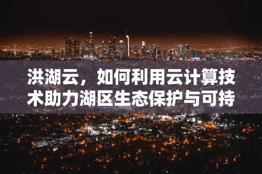 洪湖云，如何利用云计算技术助力湖区生态保护与可持续发展？