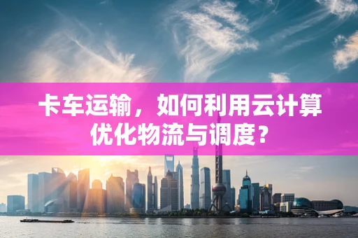 卡车运输，如何利用云计算优化物流与调度？
