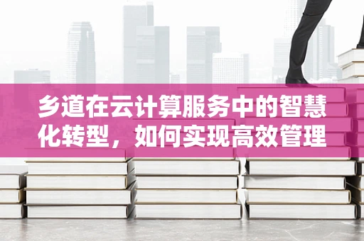 乡道在云计算服务中的智慧化转型，如何实现高效管理与服务？