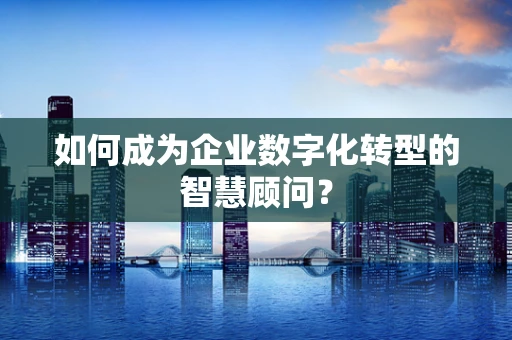 如何成为企业数字化转型的智慧顾问？