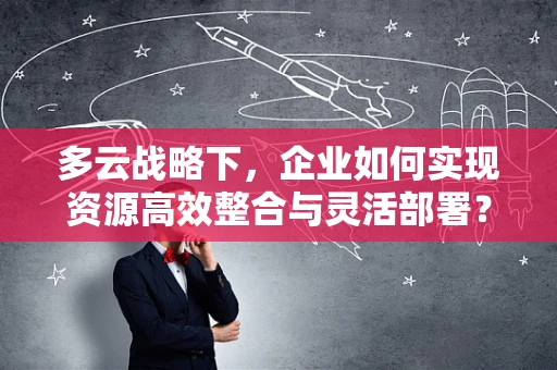 多云战略下，企业如何实现资源高效整合与灵活部署？