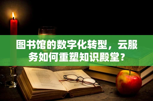 图书馆的数字化转型，云服务如何重塑知识殿堂？