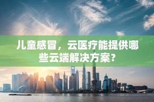 儿童感冒，云医疗能提供哪些云端解决方案？
