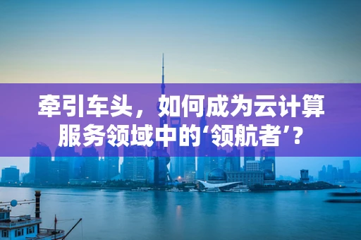 牵引车头，如何成为云计算服务领域中的‘领航者’？