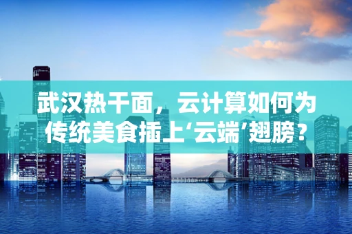 武汉热干面，云计算如何为传统美食插上‘云端’翅膀？