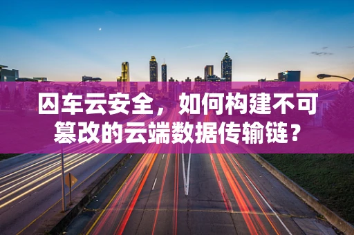 囚车云安全，如何构建不可篡改的云端数据传输链？
