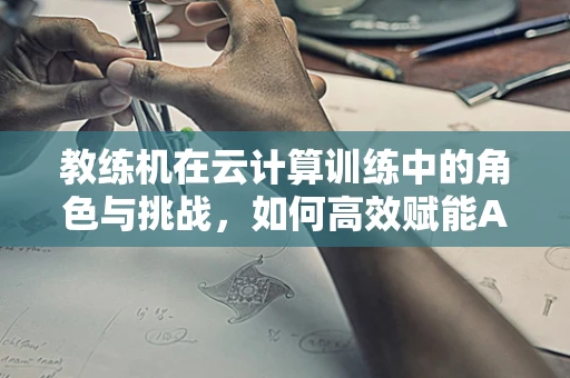 教练机在云计算训练中的角色与挑战，如何高效赋能AI模型？