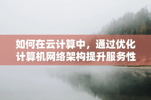 如何在云计算中，通过优化计算机网络架构提升服务性能？