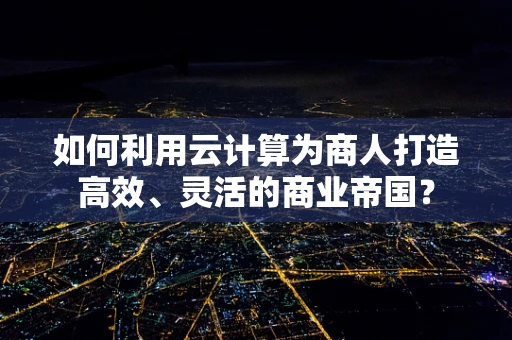 如何利用云计算为商人打造高效、灵活的商业帝国？