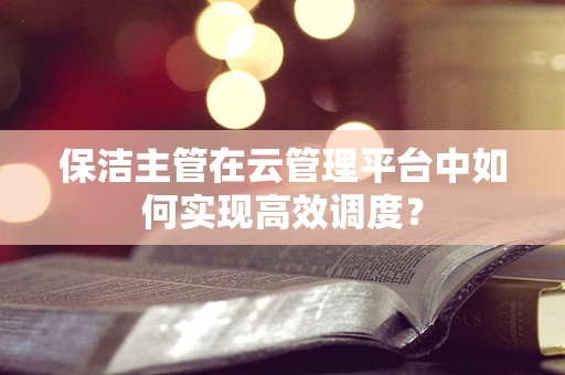 保洁主管在云管理平台中如何实现高效调度？