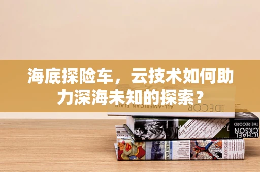 海底探险车，云技术如何助力深海未知的探索？