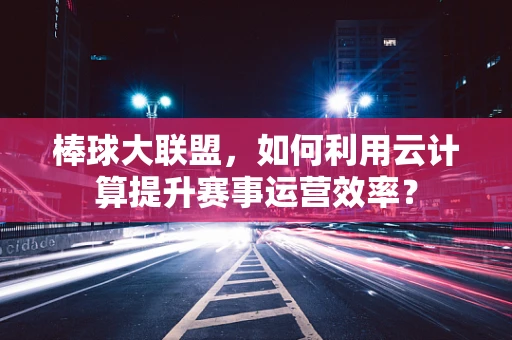 棒球大联盟，如何利用云计算提升赛事运营效率？