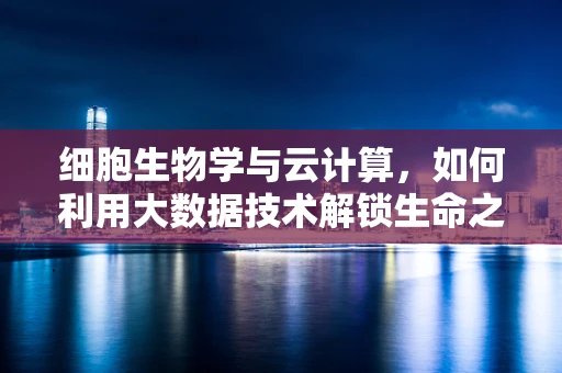 细胞生物学与云计算，如何利用大数据技术解锁生命之谜？