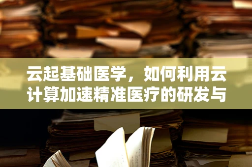 云起基础医学，如何利用云计算加速精准医疗的研发与实施？