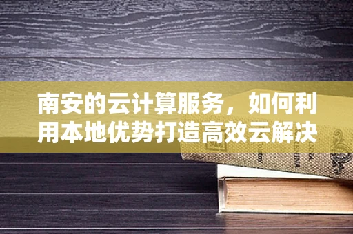 南安的云计算服务，如何利用本地优势打造高效云解决方案？