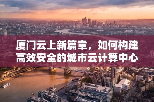 厦门云上新篇章，如何构建高效安全的城市云计算中心？