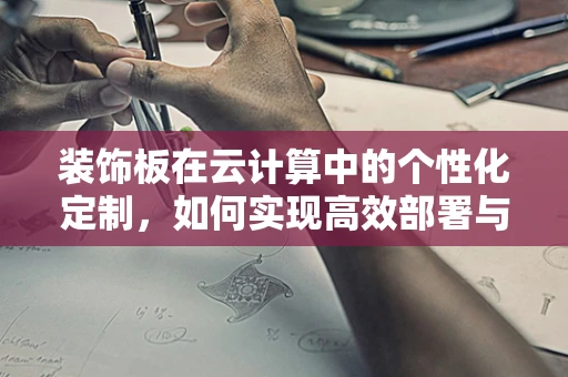 装饰板在云计算中的个性化定制，如何实现高效部署与成本控制？