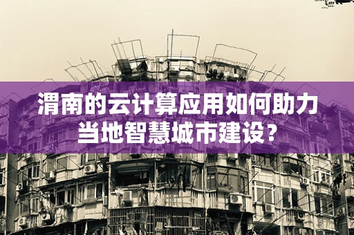 渭南的云计算应用如何助力当地智慧城市建设？